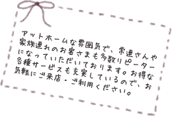 アットホームな雰囲気で、常連さんや家族連れのお客さまも多数リピーターになっていただいております。お得な各種サービスも充実しているので、お気軽にご来店・ご利用ください。